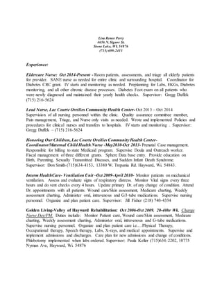 Lisa Renee Perry
4656 N. Signor St.
Stone Lake, WI. 54876
(715) 699-2413
Experience:
Eldercare Nurse: Oct 2014-Present - Room patients, assessments, and triage all elderly patients
for provider. SANE nurse as needed for entire clinic and surrounding hospital. Coordinator for
Diabetes CRC grant. IV starts and monitoring as needed. Preplanning for Labs, EKGs, Diabetes
monitoring, and all other chronic disease processes. Diabetes Foot exam on all patients who
were newly diagnosed and maintained their yearly health checks. Supervisor: Gregg Duffek
(715) 216-5624
Lead Nurse, Lac Courte Oreilles Community Health Center- Oct 2013 – Oct 2014
Supervision of all nursing personnel within the clinic. Quality assurance committee member,
Pain management, Triage, and Nurse only visits as needed. Wrote and implemented Policies and
procedures for clinical nurses and transfers to hospitals. IV starts and monitoring . Supervisor:
Gregg Duffek – (715) 216-5624
Honoring Our Children, Lac Courte Oreilles Community Health Center-
Coordinator/Maternal Child Health Nurse -May2010-Oct 2013- Prenatal Case management.
Responsible for billing to state Medicaid program. Supervise Doula and Outreach worker.
Fiscal management of three different grants. Sphere Data base entry. Provide education on
Birth, Parenting, Sexually Transmitted Diseases, and Sudden Infant Death Syndrome.
Supervisor: Don Smith-(715)634-4153, 13380 W. Trepania Rd. Hayward, Wi. 54843.
Interm HealthCare- Ventilation Unit –Oct 2009-April 2010- Monitor patients on mechanical
ventilation. Assess and evaluate signs of respiratory distress. Monitor Vital signs every three
hours and do vent checks every 4 hours. Update primary Dr. of any change of condition. Attend
Dr. appointments with all patients. Wound care/Skin assessment, Medicare charting, Weekly
assessment charting, Administer oral, intravenous and G/J-tube medications. Supervise nursing
personnel. Organize and plan patient care. Supervisor: Jill Fisher (218) 740-4334
Golden Living-Valley of Hayward Rehabilitation: Oct 2006-Oct 2009. 20-40hr Wk. Charge
Nurse Day/PM. Duties include: Monitor Patient care, Wound care/Skin assessment, Medicare
charting, Weekly assessment charting, Administer oral, intravenous and G-tube medications.
Supervise nursing personnel. Organize and plan patient care i.e.…Physical Therapy,
Occupational therapy, Speech therapy, Labs, X-rays, and medical appointments. Supervise and
implement admissions and discharges. Care plan for new admissions and change of conditions.
Phlebotomy implemented when labs ordered. Supervisor: Paula Keller (715)634-2202, 10775
Nyman Ave, Hayward, Wi. 54876
 
