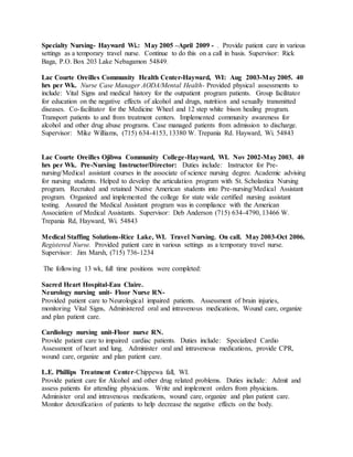 Specialty Nursing- Hayward Wi.: May 2005 –April 2009 - . Provide patient care in various
settings as a temporary travel nurse. Continue to do this on a call in basis. Supervisor: Rick
Baga, P.O. Box 203 Lake Nebagamon 54849.
Lac Courte Oreilles Community Health Center-Hayward, WI: Aug 2003-May 2005. 40
hrs per Wk. Nurse Case Manager AODA/Mental Health- Provided physical assessments to
include: Vital Signs and medical history for the outpatient program patients. Group facilitator
for education on the negative effects of alcohol and drugs, nutrition and sexually transmitted
diseases. Co-facilitator for the Medicine Wheel and 12 step white bison healing program.
Transport patients to and from treatment centers. Implemented community awareness for
alcohol and other drug abuse programs. Case managed patients from admission to discharge.
Supervisor: Mike Williams, (715) 634-4153, 13380 W. Trepania Rd. Hayward, Wi. 54843
Lac Courte Oreilles Ojibwa Community College-Hayward, WI. Nov 2002-May 2003. 40
hrs per Wk. Pre-Nursing Instructor/Director: Duties include: Instructor for Pre-
nursing/Medical assistant courses in the associate of science nursing degree. Academic advising
for nursing students. Helped to develop the articulation program with St. Scholastica Nursing
program. Recruited and retained Native American students into Pre-nursing/Medical Assistant
program. Organized and implemented the college for state wide certified nursing assistant
testing. Assured the Medical Assistant program was in compliance with the American
Association of Medical Assistants. Supervisor: Deb Anderson (715) 634-4790, 13466 W.
Trepania Rd, Hayward, Wi. 54843
Medical Staffing Solutions-Rice Lake, WI. Travel Nursing. On call. May 2003-Oct 2006.
Registered Nurse. Provided patient care in various settings as a temporary travel nurse.
Supervisor: Jim Marsh, (715) 736-1234
The following 13 wk, full time positions were completed:
Sacred Heart Hospital-Eau Claire.
Neurology nursing unit- Floor Nurse RN-
Provided patient care to Neurological impaired patients. Assessment of brain injuries,
monitoring Vital Signs, Administered oral and intravenous medications, Wound care, organize
and plan patient care.
Cardiology nursing unit-Floor nurse RN.
Provide patient care to impaired cardiac patients. Duties include: Specialized Cardio
Assessment of heart and lung. Administer oral and intravenous medications, provide CPR,
wound care, organize and plan patient care.
L.E. Phillips Treatment Center-Chippewa fall, WI.
Provide patient care for Alcohol and other drug related problems. Duties include: Admit and
assess patients for attending physicians. Write and implement orders from physicians.
Administer oral and intravenous medications, wound care, organize and plan patient care.
Monitor detoxification of patients to help decrease the negative effects on the body.
 