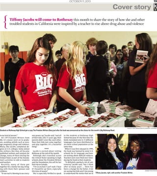 OctOber 11, 2013 19
{
Cover story
Tiffony Jacobs will come to Rothesay this month to share the story of how she and other
troubled students in California were inspired by a teacher to rise above drug abuse and violence
k
Photo: Kâté Braydon/telegraPh-Journal
Students at Rothesay High School get a copy The Freedom Writers Diary just after the book was announced as the choice for this month’s Big Rothesay Read.
is-me kind of person.”
All 149 Freedom Writers from
Ms. G’s classes went on to gradu-
ate, avoiding pitfalls such as teen-
age pregnancy, drugs and violence.
Many, like Jacobs, completed de-
grees at U.S. colleges. Some joined
the military. But they all became
published authors and catalysts for
change, many of them touring the
United States as part of the founda-
tion’s activities to talk to students
and teachers.
Recently, many of them got
together for a family fun day, bring-
ing with them their spouses and
children.
“It was such a blessing to see every-
one grown up,”Jacobs said,“and all
of their kids, who 15 years ago, their
parents didn’t even like each other.
Now their kids just come together
and play together. It’s a beautiful
thing.”
*****
Jacobs is excited about visiting
Rothesay at the end of the month.
Although she’s travelled across
the United States speaking to high
schools about the Freedom Writers
and the foundation, this will be her
first trip to Canada.
“I’m so excited. I can’t wait. I hear
it’s beautiful up there, especially
this time of season.”
She is especially thrilled to speak
to the students at Rothesay High
School because it’s the first time the
book, translated now in 15 different
languages, has been distributed to
an entire school population at the
same time.
When it was first released in 1999,
the book was banned by some U.S.
schools for its language and hon-
est writing about difficult subjects.
Teachers were even fired over intro-
ducing the book to their students.
“It definitely sparked a lot of con-
troversy,” Jacobs said, “but I think
after so many years … there has
been a change for the better. A lot
are seeing that kids aren’t too young
to understand the stories that are in
SuBmitted Photo
Tiffony Jacobs, right, with another Freedom Writer.
 