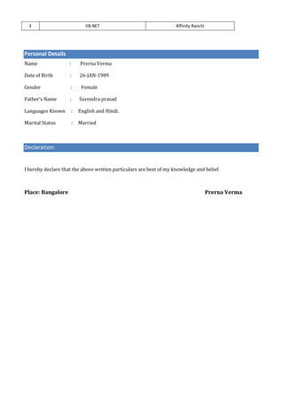 3 VB.NET Affinity Ranchi
Personal Details
Name : Prerna Verma
Date of Birth : 26-JAN-1989
Gender : Female
Father’s Name : Surendra prasad
Languages Known : English and Hindi.
Marital Status : Married
Declaration:
I hereby declare that the above written particulars are best of my knowledge and belief.
Place: Bangalore Prerna Verma
 