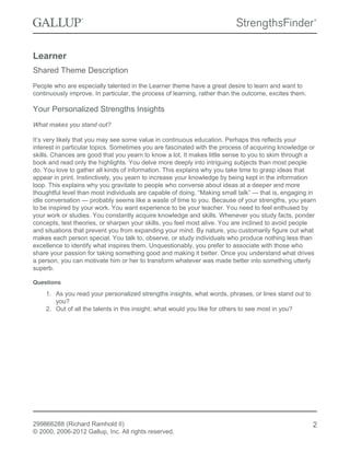 Learner
Shared Theme Description
People who are especially talented in the Learner theme have a great desire to learn and want to
continuously improve. In particular, the process of learning, rather than the outcome, excites them.
Your Personalized Strengths Insights
What makes you stand out?
It’s very likely that you may see some value in continuous education. Perhaps this reflects your
interest in particular topics. Sometimes you are fascinated with the process of acquiring knowledge or
skills. Chances are good that you yearn to know a lot. It makes little sense to you to skim through a
book and read only the highlights. You delve more deeply into intriguing subjects than most people
do. You love to gather all kinds of information. This explains why you take time to grasp ideas that
appear in print. Instinctively, you yearn to increase your knowledge by being kept in the information
loop. This explains why you gravitate to people who converse about ideas at a deeper and more
thoughtful level than most individuals are capable of doing. “Making small talk” — that is, engaging in
idle conversation — probably seems like a waste of time to you. Because of your strengths, you yearn
to be inspired by your work. You want experience to be your teacher. You need to feel enthused by
your work or studies. You constantly acquire knowledge and skills. Whenever you study facts, ponder
concepts, test theories, or sharpen your skills, you feel most alive. You are inclined to avoid people
and situations that prevent you from expanding your mind. By nature, you customarily figure out what
makes each person special. You talk to, observe, or study individuals who produce nothing less than
excellence to identify what inspires them. Unquestionably, you prefer to associate with those who
share your passion for taking something good and making it better. Once you understand what drives
a person, you can motivate him or her to transform whatever was made better into something utterly
superb.
Questions
1. As you read your personalized strengths insights, what words, phrases, or lines stand out to
you?
2. Out of all the talents in this insight, what would you like for others to see most in you?
299866288 (Richard Ramhold II)
© 2000, 2006-2012 Gallup, Inc. All rights reserved.
2
 