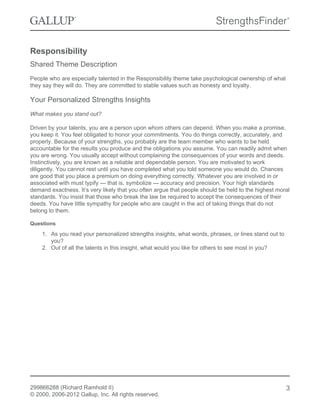 Responsibility
Shared Theme Description
People who are especially talented in the Responsibility theme take psychological ownership of what
they say they will do. They are committed to stable values such as honesty and loyalty.
Your Personalized Strengths Insights
What makes you stand out?
Driven by your talents, you are a person upon whom others can depend. When you make a promise,
you keep it. You feel obligated to honor your commitments. You do things correctly, accurately, and
properly. Because of your strengths, you probably are the team member who wants to be held
accountable for the results you produce and the obligations you assume. You can readily admit when
you are wrong. You usually accept without complaining the consequences of your words and deeds.
Instinctively, you are known as a reliable and dependable person. You are motivated to work
diligently. You cannot rest until you have completed what you told someone you would do. Chances
are good that you place a premium on doing everything correctly. Whatever you are involved in or
associated with must typify — that is, symbolize — accuracy and precision. Your high standards
demand exactness. It’s very likely that you often argue that people should be held to the highest moral
standards. You insist that those who break the law be required to accept the consequences of their
deeds. You have little sympathy for people who are caught in the act of taking things that do not
belong to them.
Questions
1. As you read your personalized strengths insights, what words, phrases, or lines stand out to
you?
2. Out of all the talents in this insight, what would you like for others to see most in you?
299866288 (Richard Ramhold II)
© 2000, 2006-2012 Gallup, Inc. All rights reserved.
3
 
