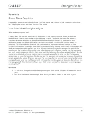 Futuristic
Shared Theme Description
People who are especially talented in the Futuristic theme are inspired by the future and what could
be. They inspire others with their visions of the future.
Your Personalized Strengths Insights
What makes you stand out?
It’s very likely that you are energized by your plans for the coming months, years, or decades.
Bringing your ideas to life is an exciting proposition for you. You sense you have the power to
transform whatever you think is possible into tangible outcomes. Driven by your talents, you
sometimes share your ideas about what can be accomplished in the coming months, years, or
decades. The different kinds of people you invite into your life are sometimes inspired by your
forward-looking plans, proposals, inventions, or suggestions for change. Instinctively, you occasionally
work seriously at something when you have defined the specific objective you want to reach in the
near term or the long term. Remember, your other talents might influence how far into the future you
can push certain goals and still give them your undivided attention. By nature, you periodically devote
your energy, intellect, or time to making improvements in yourself or in what you do. Perhaps you
concentrate on your shortcomings. Maybe you feel this approach increases your chances of reaching
certain goals in the future. Chances are good that you may channel some of your mental and physical
energies toward what you might accomplish in the coming months, years, or decades. Sometimes you
may ask yourself, “How far into the future can I think before some of my ideas start becoming vague
or uninspiring?”
Questions
1. As you read your personalized strengths insights, what words, phrases, or lines stand out to
you?
2. Out of all the talents in this insight, what would you like for others to see most in you?
299866288 (Richard Ramhold II)
© 2000, 2006-2012 Gallup, Inc. All rights reserved.
5
 