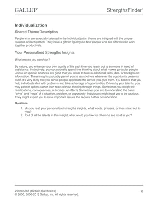 Individualization
Shared Theme Description
People who are especially talented in the Individualization theme are intrigued with the unique
qualities of each person. They have a gift for figuring out how people who are different can work
together productively.
Your Personalized Strengths Insights
What makes you stand out?
By nature, you enhance your own quality of life each time you reach out to someone in need of
assistance. Instinctively, you occasionally spend time thinking about what makes particular people
unique or special. Chances are good that you desire to take in additional facts, data, or background
information. These insights probably permit you to assist others whenever the opportunity presents
itself. It’s very likely that you sense people appreciate the advice you give them. You believe that you
help individuals deal with problems and take advantage of opportunities. Driven by your talents, you
may ponder options rather than react without thinking through things. Sometimes you weigh the
ramifications, consequences, outcomes, or effects. Sometimes you aim to understand the basic
“whys” and “hows” of a situation, problem, or opportunity. Individuals might trust you to be cautious.
They might expect you to raise important issues that require further consideration.
Questions
1. As you read your personalized strengths insights, what words, phrases, or lines stand out to
you?
2. Out of all the talents in this insight, what would you like for others to see most in you?
299866288 (Richard Ramhold II)
© 2000, 2006-2012 Gallup, Inc. All rights reserved.
6
 