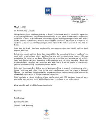 General Motors of
Canada Ltd
1908 Colonel Sam Dr
Oshawa, Ontario
L1H 8B7
March 13, 2009
To Whom It May Concern:
This reference letter has been provided to John Van de Broek who has applied for a position
with your organization. The information contained in this letter is confidential and should
be treated as such. It should not be disclosed to anyone within your organization who would
not be involved in the hiring decision regarding this individual. Moreover, it should not be
disclosed to anyone outside of your organization without the written consent of John Van de
Broek.
John Van de Broek has been employed by our company since 08/12/1977 and has held
various positions.
In his most recent position, John had responsibility for managing 50 hourly employee’s to
meet and / or exceed our safety, weld quality, cost and responsiveness targets. He was
responsible for ensuring our Lean Manufacturing principles were maintained on a daily
basis and showed excellent leadership in his dealings with his team members. John was
respected across the plant as a manager who was able to drive his system to consistently
produce excellent quality and responsiveness results.
John also shows excellent follow up and problem solving in regards to addressing safety
issues / concerns and takes pride in his safety performance over his career at General
Motors. He has been instrumental in numerous process improvement initiatives and is
always looking for ways to drive waste from his process.
John has been a valued employee whose employment with GM has been impacted as a
result of a restructuring event within the company, unrelated to his performance.
We wish John well in all his future endeavours.
Sincerely,
John Krampp
Personnel Director
Oshawa Truck Assembly
 