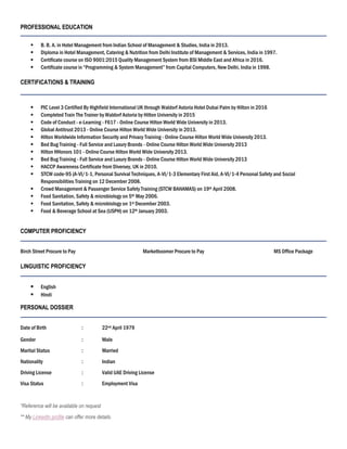 PROFESSIONAL EDUCATION
 B. B. A. in Hotel Management from Indian School of Management & Studies, India in 2013.
 Diploma in Hotel Management, Catering & Nutrition from Delhi Institute of Management & Services, India in 1997.
 Certificate course on ISO 9001:2015 Quality Management System from BSI Middle East and Africa in 2016.
 Certificate course in “Programming & System Management” from Capital Computers, New Delhi, India in 1998.
CERTIFICATIONS & TRAINING
 PIC Level 3 Certified By Highfield International UK through Waldorf Astoria Hotel Dubai Palm by Hilton in 2016
 Completed Train The Trainer by Waldorf Astoria by Hilton University in 2015
 Code of Conduct - e-Learning - F617 - Online Course Hilton World Wide University in 2013.
 Global Antitrust 2013 - Online Course Hilton World Wide University in 2013.
 Hilton Worldwide Information Security and Privacy Training - Online Course Hilton World Wide University 2013.
 Bed Bug Training - Full Service and Luxury Brands - Online Course Hilton World Wide University 2013
 Hilton HHonors 101 - Online Course Hilton World Wide University 2013.
 Bed Bug Training - Full Service and Luxury Brands - Online Course Hilton World Wide University 2013
 HACCP Awareness Certificate from Diversey, UK in 2010.
 STCW code-95 (A-VI/1-1, Personal Survival Techniques, A-VI/1-3 Elementary First Aid, A-VI/1-4 Personal Safety and Social
Responsibilities Training on 12 December 2008.
 Crowd Management & Passenger Service Safety Training (STCW BAHAMAS) on 19th April 2008.
 Food Sanitation, Safety & microbiology on 5th May 2006.
 Food Sanitation, Safety & microbiology on 1st December 2003.
 Food & Beverage School at Sea (USPH) on 12th January 2003.
COMPUTER PROFICIENCY
Birch Street Procure to Pay Marketboomer Procure to Pay MS Office Package
LINGUISTIC PROFICIENCY
 English
 Hindi
PERSONAL DOSSIER
Date of Birth : 22nd April 1979
Gender : Male
Marital Status : Married
Nationality : Indian
Driving License : Valid UAE Driving License
Visa Status : Employment Visa
*Reference will be available on request
** My LinkedIn profile can offer more details.
 