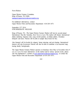 News Release
Upper Merion Farmers Committee
King of Prussia, PA 19406
manager@uppermerionfarmersmarket.org
For additional information, contact:
Upper Merion Parks and Recreation Department—610-265-1071
September 13th, 2014
FOR IMMEDIATE RELEASE
King of Prussia, PA—The Upper Merion Farmers Market will host its second annual
International Day this Saturday, from 9a.m. to 1p.m. The market will feature international
dishes including Japanese miso soup, Jewish pastries, an Indian platter, Ukrainian
holopchi and more. Patrons will be able to sample these foods for free.
Also featured will be booths for origami, henna tattooing and sari draping. International
dancers will also be present. Patrons will also be able to contribute to an ancestral map,
tracing family backgrounds.
The Upper Merion Farmers Market operates on Saturdays from May to November from 9
a.m. to 1 p.m. For more information on the market and its various special events, please
visit the organization’s website at www.uppermerionfarmersmarket.org, or contact the
Upper Merion Park and Recreation Department at 610-265-1071.
###
 