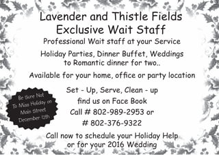 Lavender and Thistle FieldsLavender and Thistle Fields
Exclusive Wait StaffExclusive Wait Staff
Professional Wait staff at your Service
Holiday Parties, Dinner Buffet, Weddings
to Romantic dinner for two..
Available for your home, ofﬁce or party location
Set - Up, Serve, Clean - up
ﬁnd us on Face Book
Call # 802-989-2953 or
# 802-376-9322
Call now to schedule your Holiday Help
or for your 2016 Wedding
Be Sure Not
To Miss Holiday on
Main Street
December 12th
 