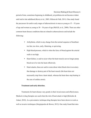 
Decision	
  Making	
  &	
  Heart	
  Disease	
  6	
  
period of time, sometimes beginning in childhood, yet problems do not become evident
until mid to late adulthood (Kavey et al., 2003; Sillesen & Falk, 2011). One study found
the precursors for and/or early stages of atherosclerosis in men as young as 15 – 19 years
of age and women as young as 30 – 34 years of age (McGill, et al., 2000). There are other
common heart disease conditions that are related to atherosclerosis and include the
following:
• Arrhythmia, which is any change from the normal sequence of heartbeat:
too fast, too slow, early, fluttering, or quivering.
• High blood pressure, which is when the force of blood against the arterial
walls is too high.
• Heart failure, is said to occur when the heart muscle can no-longer pump
blood out of or into the heart effectively.
• Heart attacks, these are said to come about when blood clots in an artery
that damage or destroy part of the heart muscle (the heart does not
necessarily stop from a heart attack, whereas the heart does stop beating in
the case of cardiac arrest).
Treatment and early detection.
Treatments for heart disease vary greatly in their invasiveness and effectiveness.
Medical or drug therapies are used when the risk of heart attack is high (Bolookie &
Askari, 2010). As a preventative technique drug therapies have been shown to work as
well as invasive techniques (Stergiopoulos & Brown, 2012). One study found that rates
 