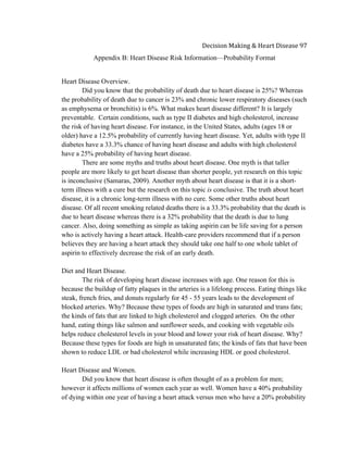  
Decision	
  Making	
  &	
  Heart	
  Disease	
  97	
  
Appendix B: Heart Disease Risk Information—Probability Format
Heart Disease Overview.
Did you know that the probability of death due to heart disease is 25%? Whereas
the probability of death due to cancer is 23% and chronic lower respiratory diseases (such
as emphysema or bronchitis) is 6%. What makes heart disease different? It is largely
preventable. Certain conditions, such as type II diabetes and high cholesterol, increase
the risk of having heart disease. For instance, in the United States, adults (ages 18 or
older) have a 12.5% probability of currently having heart disease. Yet, adults with type II
diabetes have a 33.3% chance of having heart disease and adults with high cholesterol
have a 25% probability of having heart disease.
There are some myths and truths about heart disease. One myth is that taller
people are more likely to get heart disease than shorter people, yet research on this topic
is inconclusive (Samaras, 2009). Another myth about heart disease is that it is a short-
term illness with a cure but the research on this topic is conclusive. The truth about heart
disease, it is a chronic long-term illness with no cure. Some other truths about heart
disease. Of all recent smoking related deaths there is a 33.3% probability that the death is
due to heart disease whereas there is a 32% probability that the death is due to lung
cancer. Also, doing something as simple as taking aspirin can be life saving for a person
who is actively having a heart attack. Health-care providers recommend that if a person
believes they are having a heart attack they should take one half to one whole tablet of
aspirin to effectively decrease the risk of an early death.
Diet and Heart Disease.
The risk of developing heart disease increases with age. One reason for this is
because the buildup of fatty plaques in the arteries is a lifelong process. Eating things like
steak, french fries, and donuts regularly for 45 - 55 years leads to the development of
blocked arteries. Why? Because these types of foods are high in saturated and trans fats;
the kinds of fats that are linked to high cholesterol and clogged arteries. On the other
hand, eating things like salmon and sunflower seeds, and cooking with vegetable oils
helps reduce cholesterol levels in your blood and lower your risk of heart disease. Why?
Because these types for foods are high in unsaturated fats; the kinds of fats that have been
shown to reduce LDL or bad cholesterol while increasing HDL or good cholesterol.
Heart Disease and Women.
Did you know that heart disease is often thought of as a problem for men;
however it affects millions of women each year as well. Women have a 40% probability
of dying within one year of having a heart attack versus men who have a 20% probability
 