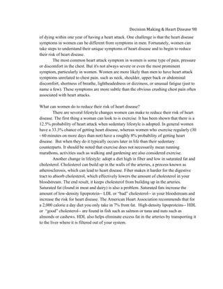  
Decision	
  Making	
  &	
  Heart	
  Disease	
  98	
  
of dying within one year of having a heart attack. One challenge is that the heart disease
symptoms in women can be different from symptoms in men. Fortunately, women can
take steps to understand their unique symptoms of heart disease and to begin to reduce
their risk of heart disease.
The most common heart attack symptom in women is some type of pain, pressure
or discomfort in the chest. But it's not always severe or even the most prominent
symptom, particularly in women. Women are more likely than men to have heart attack
symptoms unrelated to chest pain. such as neck, shoulder, upper back or abdominal
discomfort, shortness of breathe, lightheadedness or dizziness, or unusual fatigue (just to
name a few). These symptoms are more subtle than the obvious crushing chest pain often
associated with heart attacks.
What can women do to reduce their risk of heart disease?
There are several lifestyle changes women can make to reduce their risk of heart
disease. The first thing a woman can look to is exercise. It has been shown that there is a
12.5% probability of heart attack when sedentary lifestyle is adopted. In general women
have a 33.3% chance of getting heart disease, whereas women who exercise regularly (30
- 60 minutes on more days than not) have a roughly 8% probability of getting heart
disease. But when they do it typically occurs later in life than their sedentary
counterparts. It should be noted that exercise does not necessarily mean running
marathons, activities such as walking and gardening are also considered exercise.
Another change in lifestyle: adopt a diet high in fiber and low in saturated fat and
cholesterol. Cholesterol can build up in the walls of the arteries, a process known as
atherosclerosis, which can lead to heart disease. Fiber makes it harder for the digestive
tract to absorb cholesterol, which effectively lowers the amount of cholesterol in your
bloodstream. The end result, it keeps cholesterol from building up in the arteries.
Saturated fat (found in meat and dairy) is also a problem. Saturated fats increase the
amount of low-density lipoprotein-- LDL or “bad” cholesterol-- in your bloodstream and
increase the risk for heart disease. The American Heart Association recommends that for
a 2,000 calorie a day diet you only take in 7% from fat. High-density lipoproteins-- HDL
or “good” cholesterol-- are found in fish such as salmon or tuna and nuts such as
almonds or cashews. HDL also helps eliminate excess fat in the arteries by transporting it
to the liver where it is filtered out of your system.
 