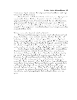  
Decision	
  Making	
  &	
  Heart	
  Disease	
  100	
  
women can take steps to understand their unique symptoms of heart disease and to begin
to reduce their risk of heart disease.
The most common heart attack symptom in women is some type of pain, pressure
or discomfort in the chest. But it's not always severe or even the most prominent
symptom, particularly in women. Women are more likely than men to have heart attack
symptoms unrelated to chest pain. such as neck, shoulder, upper back or abdominal
discomfort, shortness of breathe, lightheadedness or dizziness, or unusual fatigue (just to
name a few). These symptoms are more subtle than the obvious crushing chest pain often
associated with heart attacks.
What can women do to reduce their risk of heart disease?
There are several lifestyle changes women can make to reduce their risk of heart
disease. The first thing a woman can look to is exercise. It has been shown that 1 in 8
heart attacks is linked to a sedentary lifestyle. In general 1 in 3 women will get heart
disease, whereas roughly 1 in 13 women who exercise regularly (30 - 60 minutes on more
days than not) will get heart disease, but when they do it typically occurs later in life than
their sedentary counterparts. It should be noted that exercise does not necessarily mean
running marathons, activities such as walking and gardening are also considered exercise.
Another change in lifestyle: adopt a diet high in fiber and low in saturated fat and
cholesterol. Cholesterol can build up in the walls of the arteries, a process known as
atherosclerosis, which can lead to heart disease. Fiber makes it harder for the digestive
tract to absorb cholesterol, which effectively lowers the amount of cholesterol in your
bloodstream. The end result, it keeps cholesterol from building up in the arteries.
Saturated fat (found in meat and dairy) is also a problem. Saturated fats increase the
amount of low-density lipoprotein-- LDL or “bad” cholesterol-- in your bloodstream and
increase the risk for heart disease. The American Heart Association recommends that for
a 2,000 calorie a day diet you only take in 1 calorie from fat for every 285 calories
consumed. High-density lipoproteins-- HDL or “good” cholesterol-- are found in fish
such as salmon or tuna and nuts such as almonds or cashews. HDL also helps eliminate
excess fat in the arteries by transporting it to the liver where it is filtered out of your
system.
 