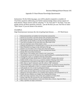  
Decision	
  Making	
  &	
  Heart	
  Disease	
  101	
  
Appendix D: Heart Disease Knowledge Questionnaire
Instructions: On the following page, you will be asked to respond to a number of
True/False questions addressing your beliefs and knowledge about various aspects of
heart disease. Please answer each by selecting “T” for True and “F” for False. Very few
people answer all these questions correctly—just do the best you can. Feel free to select
‘Don’t know' if you are unsure of an answer.
EXAMPLE:
High blood pressure increases the risk of getting heart disease…….. Ⓣ F Don't know
1 Polyunsaturated fats are healthier for the heart than saturated fats
2 Women are less likely to get heart disease after menopause than before
3 Having had chickenpox increases the risk of getting heart disease
4 Most people can tell whether or not they have high blood pressure
5 Trans-fats are healthier for the heart than most other kinds of fats
6 The most important cause of heart attack is stress
7 Walking and gardening are considered types of exercise that can lower heart disease risk
8 Most Cholesterol in an egg is in the white part of the egg
9 Smokers are more likely to die of lung cancer than heart disease
10 Taking aspirin each day decreases the risk of getting heart disease
11 Dietary fiber lowers blood cholesterol
12 Heart disease is the leading cause of death in the United States
13 The healthiest exercise for the heart involves rapid breathing for a sustained period of time
14 Turning pale or gray is a symptom of having a heart attack
15 A healthy person's pulse should return to normal within 15 minutes after exercise
16 Sudden trouble seeing in one eye is a common symptom of having a heart attack
17 Cardiopulmonary resuscitation (CPR) helps to clear clogged blood vessels
18 HDL refers to “good” cholesterol, and LDL refers to “bad” cholesterol
19 Atrial defibrillation is a procedure where hardened arteries are opened to increase blood flow
20 Feeling weak, lightheaded, or faint is a common symptom of having a heart attack
21 Taller people are more at risk for getting heart disease
22 “High” blood pressure is defined as 110/80 (systolic/diastolic) or higher
23 Most women are more likely to die from breast cancer than heart disease
24 Margarine with liquid safflower oil is healthier than margarine with hydrogenated soy oil
25 People who have diabetes are at higher risk of getting heart disease
26 Men and women experience many of the same symptoms of a heart attack
27 Eating a high fiber diet increases the risk of getting heart disease
28 Heart disease is better defined as a short-term illness than a chronic, long-term illness
29 Many vegetables are high in cholesterol
 