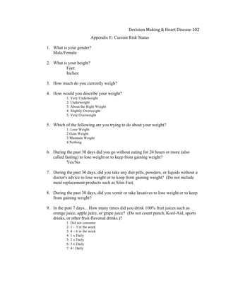  
Decision	
  Making	
  &	
  Heart	
  Disease	
  102	
  
Appendix E: Current Risk Status
1. What is your gender?
Male/Female
2. What is your height?
Feet:
Inches:
3. How much do you currently weigh?
4. How would you describe your weight?
1: Very Underweight
2: Underweight
3: About the Right Weight
4: Slightly Overweight
5: Very Overweight
5. Which of the following are you trying to do about your weight?
1: Lose Weight
2:Gain Weight
3:Maintain Weight
4:Nothing
6. During the past 30 days did you go without eating for 24 hours or more (also
called fasting) to lose weight or to keep from gaining weight?
Yes/No
7. During the past 30 days, did you take any diet pills, powders, or liquids without a
doctor's advice to lose weight or to keep from gaining weight? (Do not include
meal replacement products such as Slim Fast.
8. During the past 30 days, did you vomit or take laxatives to lose weight or to keep
from gaining weight?
9. In the past 7 days... How many times did you drink 100% fruit juices such as
orange juice, apple juice, or grape juice? (Do not count punch, Kool-Aid, sports
drinks, or other fruit-flavored drinks.)?
1: Did not consume
2: 1 – 3 in the week
3: 4 – 6 in the week
4: 1 x Daily
5: 2 x Daily
6: 3 x Daily
7: 4+ Daily
 