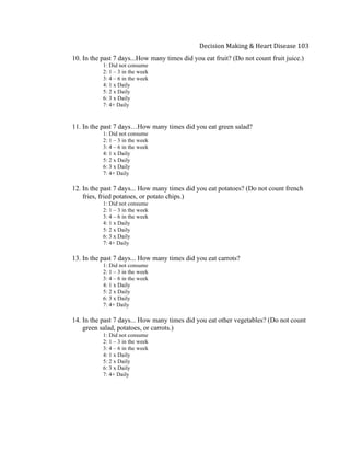  
Decision	
  Making	
  &	
  Heart	
  Disease	
  103	
  
10. In the past 7 days...How many times did you eat fruit? (Do not count fruit juice.)
1: Did not consume
2: 1 – 3 in the week
3: 4 – 6 in the week
4: 1 x Daily
5: 2 x Daily
6: 3 x Daily
7: 4+ Daily
11. In the past 7 days…How many times did you eat green salad?
1: Did not consume
2: 1 – 3 in the week
3: 4 – 6 in the week
4: 1 x Daily
5: 2 x Daily
6: 3 x Daily
7: 4+ Daily
12. In the past 7 days... How many times did you eat potatoes? (Do not count french
fries, fried potatoes, or potato chips.)
1: Did not consume
2: 1 – 3 in the week
3: 4 – 6 in the week
4: 1 x Daily
5: 2 x Daily
6: 3 x Daily
7: 4+ Daily
13. In the past 7 days... How many times did you eat carrots?
1: Did not consume
2: 1 – 3 in the week
3: 4 – 6 in the week
4: 1 x Daily
5: 2 x Daily
6: 3 x Daily
7: 4+ Daily
14. In the past 7 days... How many times did you eat other vegetables? (Do not count
green salad, potatoes, or carrots.)
1: Did not consume
2: 1 – 3 in the week
3: 4 – 6 in the week
4: 1 x Daily
5: 2 x Daily
6: 3 x Daily
7: 4+ Daily
 