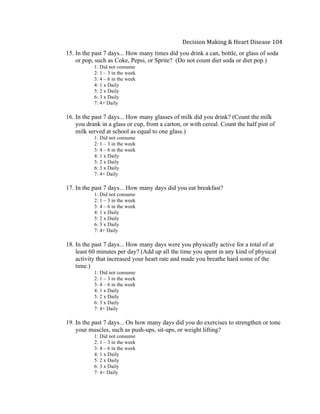 
Decision	
  Making	
  &	
  Heart	
  Disease	
  104	
  
15. In the past 7 days... How many times did you drink a can, bottle, or glass of soda
or pop, such as Coke, Pepsi, or Sprite? (Do not count diet soda or diet pop.)
1: Did not consume
2: 1 – 3 in the week
3: 4 – 6 in the week
4: 1 x Daily
5: 2 x Daily
6: 3 x Daily
7: 4+ Daily
16. In the past 7 days... How many glasses of milk did you drink? (Count the milk
you drank in a glass or cup, from a carton, or with cereal. Count the half pint of
milk served at school as equal to one glass.)
1: Did not consume
2: 1 – 3 in the week
3: 4 – 6 in the week
4: 1 x Daily
5: 2 x Daily
6: 3 x Daily
7: 4+ Daily
17. In the past 7 days... How many days did you eat breakfast?
1: Did not consume
2: 1 – 3 in the week
3: 4 – 6 in the week
4: 1 x Daily
5: 2 x Daily
6: 3 x Daily
7: 4+ Daily
18. In the past 7 days... How many days were you physically active for a total of at
least 60 minutes per day? (Add up all the time you spent in any kind of physical
activity that increased your heart rate and made you breathe hard some of the
time.)
1: Did not consume
2: 1 – 3 in the week
3: 4 – 6 in the week
4: 1 x Daily
5: 2 x Daily
6: 3 x Daily
7: 4+ Daily
19. In the past 7 days... On how many days did you do exercises to strengthen or tone
your muscles, such as push-ups, sit-ups, or weight lifting?
1: Did not consume
2: 1 – 3 in the week
3: 4 – 6 in the week
4: 1 x Daily
5: 2 x Daily
6: 3 x Daily
7: 4+ Daily
 
