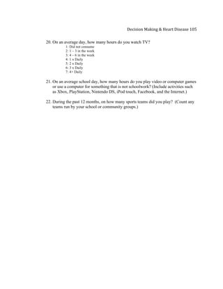  
Decision	
  Making	
  &	
  Heart	
  Disease	
  105	
  
20. On an average day, how many hours do you watch TV?
1: Did not consume
2: 1 – 3 in the week
3: 4 – 6 in the week
4: 1 x Daily
5: 2 x Daily
6: 3 x Daily
7: 4+ Daily
21. On an average school day, how many hours do you play video or computer games
or use a computer for something that is not schoolwork? (Include activities such
as Xbox, PlayStation, Nintendo DS, iPod touch, Facebook, and the Internet.)
22. During the past 12 months, on how many sports teams did you play? (Count any
teams run by your school or community groups.)
 