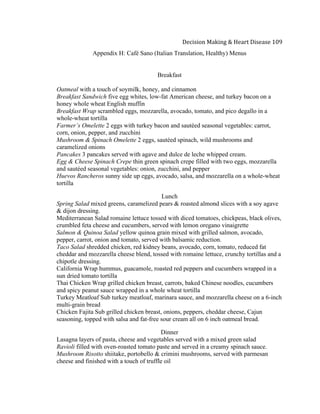  
Decision	
  Making	
  &	
  Heart	
  Disease	
  109	
  
Appendix H: Café Sano (Italian Translation, Healthy) Menus
Breakfast
Oatmeal with a touch of soymilk, honey, and cinnamon
Breakfast Sandwich five egg whites, low-fat American cheese, and turkey bacon on a
honey whole wheat English muffin
Breakfast Wrap scrambled eggs, mozzarella, avocado, tomato, and pico degallo in a
whole-wheat tortilla
Farmer’s Omelette 2 eggs with turkey bacon and sautéed seasonal vegetables: carrot,
corn, onion, pepper, and zucchini
Mushroom & Spinach Omelette 2 eggs, sautéed spinach, wild mushrooms and
caramelized onions
Pancakes 3 pancakes served with agave and dulce de leche whipped cream.
Egg & Cheese Spinach Crepe thin green spinach crepe filled with two eggs, mozzarella
and sautéed seasonal vegetables: onion, zucchini, and pepper
Huevos Rancheros sunny side up eggs, avocado, salsa, and mozzarella on a whole-wheat
tortilla
Lunch
Spring Salad mixed greens, caramelized pears & roasted almond slices with a soy agave
& dijon dressing.
Mediterranean Salad romaine lettuce tossed with diced tomatoes, chickpeas, black olives,
crumbled feta cheese and cucumbers, served with lemon oregano vinaigrette
Salmon & Quinoa Salad yellow quinoa grain mixed with grilled salmon, avocado,
pepper, carrot, onion and tomato, served with balsamic reduction.
Taco Salad shredded chicken, red kidney beans, avocado, corn, tomato, reduced fat
cheddar and mozzarella cheese blend, tossed with romaine lettuce, crunchy tortillas and a
chipotle dressing.
California Wrap hummus, guacamole, roasted red peppers and cucumbers wrapped in a
sun dried tomato tortilla
Thai Chicken Wrap grilled chicken breast, carrots, baked Chinese noodles, cucumbers
and spicy peanut sauce wrapped in a whole wheat tortilla
Turkey Meatloaf Sub turkey meatloaf, marinara sauce, and mozzarella cheese on a 6-inch
multi-grain bread
Chicken Fajita Sub grilled chicken breast, onions, peppers, cheddar cheese, Cajun
seasoning, topped with salsa and fat-free sour cream all on 6 inch oatmeal bread.
Dinner
Lasagna layers of pasta, cheese and vegetables served with a mixed green salad
Ravioli filled with oven-roasted tomato paste and served in a creamy spinach sauce.
Mushroom Risotto shiitake, portobello & crimini mushrooms, served with parmesan
cheese and finished with a touch of truffle oil
 