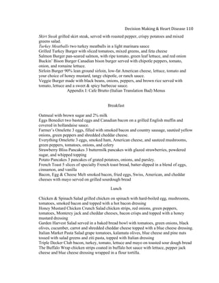  
Decision	
  Making	
  &	
  Heart	
  Disease	
  110	
  
Skirt Steak grilled skirt steak, served with roasted pepper, crispy potatoes and mixed
greens salad.
Turkey Meatballs two turkey meatballs in a light marinara sauce
Grilled Turkey Burger with sliced tomatoes, mixed greens, and feta cheese
Salmon Burger pan-seared salmon, with ripe tomato, green leaf lettuce, and red onion
Buckin’ Bison Burger Canadian bison burger served with chipotle peppers, tomato,
onion, and romaine lettuce.
Sirloin Burger 90% lean ground sirloin, low-fat American cheese, lettuce, tomato and
your choice of honey mustard, tangy chipotle, or ranch sauce.
Veggie Burger made with black beans, onions, peppers, and brown rice served with
tomato, lettuce and a sweet & spicy barbecue sauce.
Appendix I: Cafe Brutto (Italian Translation Bad) Menus
Breakfast
Oatmeal with brown sugar and 2% milk
Eggs Benedict two basted eggs and Canadian bacon on a grilled English muffin and
covered in hollandaise sauce.
Farmer’s Omelette 3 eggs, filled with smoked bacon and country sausage, sautéed yellow
onions, green peppers and shredded cheddar cheese.
Everything Omelette 3 eggs, smoked ham, American cheese, and sauteed mushrooms,
green peppers, tomatoes, onions, and celery
Strawberry Bliss Pancakes 3 buttermilk pancakes with glazed strawberries, powdered
sugar, and whipped topping
Potato Pancakes 3 pancakes of grated potatoes, onions, and parsley.
French Toast 5 slices of specialty French toast bread, batter-dipped in a blend of eggs,
cinnamon, and vanilla
Bacon, Egg & Cheese Melt smoked bacon, fried eggs, Swiss, American, and cheddar
cheeses with mayo served on grilled sourdough bread
Lunch
Chicken & Spinach Salad grilled chicken on spinach with hard-boiled egg, mushrooms,
tomatoes, smoked bacon and topped with a hot bacon dressing
Honey Mustard Chicken Crunch Salad chicken strips, red onions, green peppers,
tomatoes, Monterey jack and cheddar cheeses, bacon crisps and topped with a honey
mustard dressing
Garden Harvest Salad served in a baked bread bowl with tomatoes, green onions, black
olives, cucumber, carrot and shredded cheddar cheese topped with a blue cheese dressing.
Italian Market Pasta Salad grape tomatoes, kalamata olives, blue cheese and pine nuts
tossed with salad greens and ziti pasta, topped with Italian dressing
Triple Decker Club bacon, turkey, tomato, lettuce and mayo on toasted sour dough bread
The Buffalo Wrap chicken strips coated in buffalo hot sauce with lettuce, pepper jack
cheese and blue cheese dressing wrapped in a flour tortilla.
 