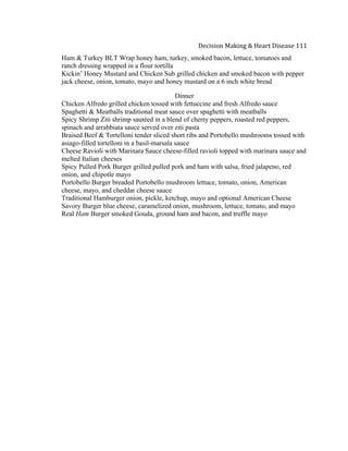  
Decision	
  Making	
  &	
  Heart	
  Disease	
  111	
  
Ham & Turkey BLT Wrap honey ham, turkey, smoked bacon, lettuce, tomatoes and
ranch dressing wrapped in a flour tortilla
Kickin’ Honey Mustard and Chicken Sub grilled chicken and smoked bacon with pepper
jack cheese, onion, tomato, mayo and honey mustard on a 6 inch white bread
Dinner
Chicken Alfredo grilled chicken tossed with fettuccine and fresh Alfredo sauce
Spaghetti & Meatballs traditional meat sauce over spaghetti with meatballs
Spicy Shrimp Ziti shrimp sautéed in a blend of cherry peppers, roasted red peppers,
spinach and arrabbiata sauce served over ziti pasta
Braised Beef & Tortelloni tender sliced short ribs and Portobello mushrooms tossed with
asiago-filled tortelloni in a basil-marsala sauce
Cheese Ravioli with Marinara Sauce cheese-filled ravioli topped with marinara sauce and
melted Italian cheeses
Spicy Pulled Pork Burger grilled pulled pork and ham with salsa, fried jalapeno, red
onion, and chipotle mayo
Portobello Burger breaded Portobello mushroom lettuce, tomato, onion, American
cheese, mayo, and cheddar cheese sauce
Traditional Hamburger onion, pickle, ketchup, mayo and optional American Cheese
Savory Burger blue cheese, caramelized onion, mushroom, lettuce, tomato, and mayo
Real Ham Burger smoked Gouda, ground ham and bacon, and truffle mayo
 