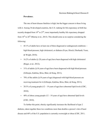  
Decision	
  Making	
  &	
  Heart	
  Disease	
  8	
  
Prevalence.
The rate of heart disease fatalities is high, but the bigger concern is those living
with it. Among 34 developed countries, the U.S. ranking for life expectancy at birth has
recently dropped from 18th
to 27th
, more importantly healthy life expectancy dropped
from 14th
to 26th
(Murray et al., 2013). This should come as no surprise considering the
following:
• 45.1% of adults have at least one of three diagnosed or undiagnosed conditions—
high blood pressure, high cholesterol, or diabetes (Fryar, Hirsch, Eberhardt, Yoon,
& Wright, 2010);
• 16.2% of adults (≥ 20 years of age) have been diagnosed with high cholesterol
(Roger, et al., 2012);
• 31% of adults (≥18 years of age) have been diagnosed with high blood pressure
(Gillespie, Kuklina, Briss, Blair, & Hong, 2011);
• 70% of the adults (≥18 years of age) diagnosed with high blood pressure are
receiving treatment for it (Gillespie, Kuklina, Briss, Blair, & Hong, 2011);
• 20.3% of young people (12 – 19 years of age) have abnormal lipid levels (CDC,
2010);
• 40% of obese young people (12 – 19 years of age) have abnormal lipid levels
(CDC, 2010).
To further this point, obesity significantly increases the likelihood of type 2
diabetes, taken together these two conditions more than doubles a person’s risk of heart
disease and 68% of the U.S. population is currently overweight or obese (CDC, 2011;
 