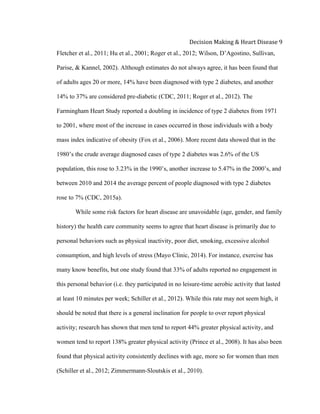  
Decision	
  Making	
  &	
  Heart	
  Disease	
  9	
  
Fletcher et al., 2011; Hu et al., 2001; Roger et al., 2012; Wilson, D’Agostino, Sullivan,
Parise, & Kannel, 2002). Although estimates do not always agree, it has been found that
of adults ages 20 or more, 14% have been diagnosed with type 2 diabetes, and another
14% to 37% are considered pre-diabetic (CDC, 2011; Roger et al., 2012). The
Farmingham Heart Study reported a doubling in incidence of type 2 diabetes from 1971
to 2001, where most of the increase in cases occurred in those individuals with a body
mass index indicative of obesity (Fox et al., 2006). More recent data showed that in the
1980’s the crude average diagnosed cases of type 2 diabetes was 2.6% of the US
population, this rose to 3.23% in the 1990’s, another increase to 5.47% in the 2000’s, and
between 2010 and 2014 the average percent of people diagnosed with type 2 diabetes
rose to 7% (CDC, 2015a).
While some risk factors for heart disease are unavoidable (age, gender, and family
history) the health care community seems to agree that heart disease is primarily due to
personal behaviors such as physical inactivity, poor diet, smoking, excessive alcohol
consumption, and high levels of stress (Mayo Clinic, 2014). For instance, exercise has
many know benefits, but one study found that 33% of adults reported no engagement in
this personal behavior (i.e. they participated in no leisure-time aerobic activity that lasted
at least 10 minutes per week; Schiller et al., 2012). While this rate may not seem high, it
should be noted that there is a general inclination for people to over report physical
activity; research has shown that men tend to report 44% greater physical activity, and
women tend to report 138% greater physical activity (Prince et al., 2008). It has also been
found that physical activity consistently declines with age, more so for women than men
(Schiller et al., 2012; Zimmermann-Sloutskis et al., 2010).
 