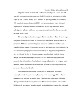  
Decision	
  Making	
  &	
  Heart	
  Disease	
  10	
  
Of greater concern, even fewer U.S. adults eat a healthy diet — while fruit and
vegetable consumption has increased since the 1970's so has the consumption of added
sugars by 19% (Wells & Buzby, 2008). Research on spending patterns has shown that
U.S. households are out-of-step with USDA food recommendation, where fruits and
vegetables are still being consumed at a fraction of the rate they should, but cheese,
refined grains, red meat, and frozen entrees are consumed more often than recommended
(Wells & Buzby, 2008).
The research presented above suggests that the prevalence of heart disease is high
and costly, also that treatment and early detection of heart disease is not as effective as
prevention. Public and government agencies such as the USDA and CDC have been
reporting on heart disease. Organizations such as the American Heart Association (AHA)
have been campaigning against heart disease, and seek to engage specific populations
such as with their Go Red for Woman campaign. Also, First Lady Michelle Obama
brought personal health into popular culture with her Let's Move campaign that was
primarily directed at children. Finally, there is widespread popularity for company health
programs, further evidence that more incentive is necessary to effectively decrease the
prevalence of unhealthy lifestyles.
There are problems with these efforts, they are not working; the rates of
overweight and obesity are increasing. Reporting on the increasing problem of heart
disease does not appear to be causing alarm. Efforts directed at decreasing childhood
obesity and indirectly decreasing future cases of heart disease suffer due to the fact that
children rarely have a voice regarding what is prepared for dinner. Lastly, efforts directed
 
