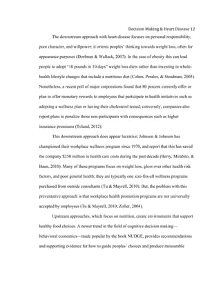  
Decision	
  Making	
  &	
  Heart	
  Disease	
  12	
  
The downstream approach with heart disease focuses on personal responsibility,
poor character, and willpower; it orients peoples’ thinking towards weight loss, often for
appearance purposes (Dorfman & Wallack, 2007). In the case of obesity this can lead
people to adopt “10 pounds in 10 days” weight loss diets rather than investing in whole-
health lifestyle changes that include a nutritious diet (Cohen, Perales, & Steadman, 2005).
Nonetheless, a recent poll of major corporations found that 80 percent currently offer or
plan to offer monetary rewards to employees that participate in health initiatives such as
adopting a wellness plan or having their cholesterol tested; conversely, companies also
report plans to penalize those non-participants with consequences such as higher
insurance premiums (Toland, 2012).
This downstream approach does appear lucrative; Johnson & Johnson has
championed their workplace wellness program since 1970, and report that this has saved
the company $250 million in health care costs during the past decade (Berry, Mirabito, &
Baun, 2010). Many of these programs focus on weight loss, gloss over other health risk
factors, and poor general health; they are typically one size-fits-all wellness programs
purchased from outside consultants (Tu & Mayrell, 2010). But, the problem with this
preventative approach is that workplace health promotion programs are not universally
accepted by employees (Tu & Mayrell, 2010; Zoller, 2004).
Upstream approaches, which focus on nutrition, create environments that support
healthy food choices. A newer trend in the field of cognitive decision making—
behavioral economics—made popular by the book NUDGE, provides recommendations
and supporting evidence for how to guide peoples’ choices and produce measurable
 
