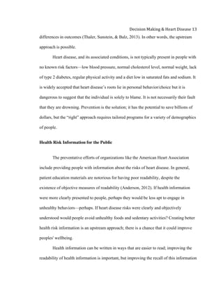  
Decision	
  Making	
  &	
  Heart	
  Disease	
  13	
  
differences in outcomes (Thaler, Sunstein, & Balz, 2013). In other words, the upstream
approach is possible.
Heart disease, and its associated conditions, is not typically present in people with
no known risk factors—low blood pressure, normal cholesterol level, normal weight, lack
of type 2 diabetes, regular physical activity and a diet low in saturated fats and sodium. It
is widely accepted that heart disease’s roots lie in personal behavior/choice but it is
dangerous to suggest that the individual is solely to blame. It is not necessarily their fault
that they are drowning. Prevention is the solution; it has the potential to save billions of
dollars, but the “right” approach requires tailored programs for a variety of demographics
of people.
Health Risk Information for the Public
The preventative efforts of organizations like the American Heart Association
include providing people with information about the risks of heart disease. In general,
patient education materials are notorious for having poor readability, despite the
existence of objective measures of readability (Anderson, 2012). If health information
were more clearly presented to people, perhaps they would be less apt to engage in
unhealthy behaviors—perhaps. If heart disease risks were clearly and objectively
understood would people avoid unhealthy foods and sedentary activities? Creating better
health risk information is an upstream approach; there is a chance that it could improve
peoples' wellbeing.
Health information can be written in ways that are easier to read; improving the
readability of health information is important, but improving the recall of this information
 