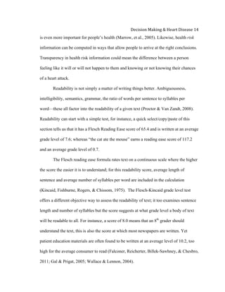  
Decision	
  Making	
  &	
  Heart	
  Disease	
  14	
  
is even more important for people’s health (Marrow, et al., 2005). Likewise, health risk
information can be computed in ways that allow people to arrive at the right conclusions.
Transparency in health risk information could mean the difference between a person
feeling like it will or will not happen to them and knowing or not knowing their chances
of a heart attack.
Readability is not simply a matter of writing things better. Ambiguousness,
intelligibility, semantics, grammar, the ratio of words per sentence to syllables per
word—these all factor into the readability of a given text (Proctor & Van Zandt, 2008).
Readability can start with a simple test, for instance, a quick select/copy/paste of this
section tells us that it has a Flesch Reading Ease score of 65.4 and is written at an average
grade level of 7.6; whereas “the cat ate the mouse” earns a reading ease score of 117.2
and an average grade level of 0.7.
The Flesch reading ease formula rates text on a continuous scale where the higher
the score the easier it is to understand; for this readability score, average length of
sentence and average number of syllables per word are included in the calculation
(Kincaid, Fishburne, Rogers, & Chissom, 1975). The Flesch-Kincaid grade level test
offers a different objective way to assess the readability of text; it too examines sentence
length and number of syllables but the score suggests at what grade level a body of text
will be readable to all. For instance, a score of 8.0 means that an 8th
grader should
understand the text, this is also the score at which most newspapers are written. Yet
patient education materials are often found to be written at an average level of 10.2, too
high for the average consumer to read (Falconer, Reicherter, Billek-Sawhney, & Chesbro,
2011; Gal & Prigat, 2005; Wallace & Lennon, 2004).
 