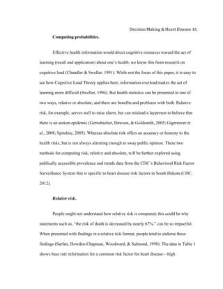  
Decision	
  Making	
  &	
  Heart	
  Disease	
  16	
  
Computing probabilities.
Effective health information would direct cognitive resources toward the act of
learning (recall and application) about one’s health; we know this from research on
cognitive load (Chandler & Sweller, 1991). While not the focus of this paper, it is easy to
see how Cognitive Load Theory applies here; information overload makes the act of
learning more difficult (Sweller, 1994). But health statistics can be presented in one of
two ways, relative or absolute, and there are benefits and problems with both. Relative
risk, for example, serves well to raise alarm, but can mislead a layperson to believe that
there is an autism epidemic (Gernsbacher, Dawson, & Goldsmith, 2005; Gigerenzer et
al., 2008; Spitalnic, 2005). Whereas absolute risk offers an accuracy or honesty to the
health risks, but is not always alarming enough to sway public opinion. These two
methods for computing risk, relative and absolute, will be further explored using
publically accessible prevalence and trends data from the CDC’s Behavioral Risk Factor
Surveillance System that is specific to heart disease risk factors in South Dakota (CDC,
2012).
Relative risk.
People might not understand how relative risk is computed; this could be why
statements such as, “the risk of death is decreased by nearly 67%.” can be so impactful.
When presented with findings in a relative risk format, people tend to endorse these
findings (Sarfati, Howden-Chapman, Woodward, & Salmond, 1998). The data in Table 1
shows base rate information for a common risk factor for heart disease—high
 