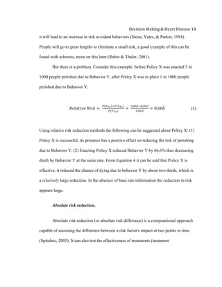  
Decision	
  Making	
  &	
  Heart	
  Disease	
  18	
  
it will lead to an increase in risk avoidant behaviors (Stone, Yates, & Parker, 1994).
People will go to great lengths to eliminate a small risk, a good example of this can be
found with asbestos, more on this later (Rabin & Thaler, 2001).
But there is a problem. Consider this example: before Policy X was enacted 3 in
1000 people perished due to Behavior Y, after Policy X was in place 1 in 1000 people
perished due to Behavior Y.
𝑅𝑒𝑙𝑎𝑡𝑖𝑣𝑒  𝑅𝑖𝑠𝑘 =  
! !!! !!(!!!)
!(!!!)
=  
!.!!"!!.!!"
!.!!"
= 0.666 (3)
Using relative risk reduction methods the following can be suggested about Policy X: (1)
Policy X is successful, its presence has a positive effect on reducing the risk of perishing
due to Behavior Y, (2) Enacting Policy X reduced Behavior Y by 66.6% thus decreasing
death by Behavior Y at the same rate. From Equation 4 it can be said that Policy X is
effective, it reduced the chance of dying due to behavior Y by about two thirds, which is
a relatively large reduction. In the absence of base rate information the reduction in risk
appears large.
Absolute risk reduction.
Absolute risk reduction (or absolute risk difference) is a computational approach
capable of assessing the difference between a risk factor's impact at two points in time
(Spitalnic, 2005). It can also test the effectiveness of treatments (treatment
 