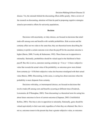  
Decision	
  Making	
  &	
  Heart	
  Disease	
  21	
  
disease. Yet, the rationale behind the discounting effects differ greatly. After a review of
the research on discounting, attention will then be paid to proposing cognitive strategies
aimed at preventative efforts for university populations.
Decision
Decisions with uncertainty, or risky choices, are focused on decisions that entail
trade-offs among costs and benefits with variable probabilities. Risk aversion and the
certainty effect are two sides to the same bias; they are theoretical terms describing the
tendency to prefer a certain outcome even when the payoff for the uncertain outcome is
higher (Baron, 2000; Tversky & Kahneman, 1992). These biases are in opposition to
rationality. Rationally, probabilities should be valued equal to the likelihood of their
payoff. But, this is not so, outcomes nearing certainty (p = 0 or p = 1) bear a subjective
value that exceeds the actual value of the probability; as outcomes grow more distant
from certainty (p = 0.50) their subjective value also becomes misaligned with their actual
value (Baron, 2000). Discounting, in this sense, is caring less about outcomes when the
probability is more disparate from certainty.
Decisions with delay, or intertemporal choices, are focused on decisions that
involve trade-offs among costs and benefits occurring at different times (Frederick,
Lowenstein, & O’Donoghue, 2003). Time discounting is a theoretical term for caring less
about future outcomes in favor of current outcomes (Chapman, 2003; Critchfield &
Kollins, 2001). This bias is also in opposition to rationality. Rationally, gains should be
valued equivalently to their sum total, regardless of when they are obtained. But, this is
not so, outcomes nearer to the present day bear a greater subjective value, as outcomes
 