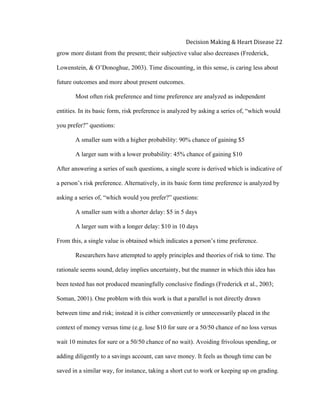  
Decision	
  Making	
  &	
  Heart	
  Disease	
  22	
  
grow more distant from the present; their subjective value also decreases (Frederick,
Lowenstein, & O’Donoghue, 2003). Time discounting, in this sense, is caring less about
future outcomes and more about present outcomes.
Most often risk preference and time preference are analyzed as independent
entities. In its basic form, risk preference is analyzed by asking a series of, “which would
you prefer?” questions:
A smaller sum with a higher probability: 90% chance of gaining $5
A larger sum with a lower probability: 45% chance of gaining $10
After answering a series of such questions, a single score is derived which is indicative of
a person’s risk preference. Alternatively, in its basic form time preference is analyzed by
asking a series of, “which would you prefer?” questions:
A smaller sum with a shorter delay: $5 in 5 days
A larger sum with a longer delay: $10 in 10 days
From this, a single value is obtained which indicates a person’s time preference.
Researchers have attempted to apply principles and theories of risk to time. The
rationale seems sound, delay implies uncertainty, but the manner in which this idea has
been tested has not produced meaningfully conclusive findings (Frederick et al., 2003;
Soman, 2001). One problem with this work is that a parallel is not directly drawn
between time and risk; instead it is either conveniently or unnecessarily placed in the
context of money versus time (e.g. lose $10 for sure or a 50/50 chance of no loss versus
wait 10 minutes for sure or a 50/50 chance of no wait). Avoiding frivolous spending, or
adding diligently to a savings account, can save money. It feels as though time can be
saved in a similar way, for instance, taking a short cut to work or keeping up on grading.
 