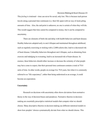  
Decision	
  Making	
  &	
  Heart	
  Disease	
  23	
  
This feeling is irrational—time can never be saved, only lost. This is because each person
travels along a personal time continuum (i.e. their life span) with no way of stock piling
amounts of time. Also, the end point is unknown; no one is certain of when they will die.
This would suggest that time cannot be compared to money, but it can be compared to
uncertainty.
There are elements of both risk and delay with health behaviors and heart disease.
Healthy behaviors adopted early in one's lifespan and maintained throughout adulthood,
such as regularly exercising or sticking with a 2,000-calorie diet, lead to a decreased risk
of heart disease. Unhealthy behaviors throughout one's lifespan, such as abstaining from
exercise and indulging in overeating, lead to an increased risk of heart disease. In
essence, these behaviors should either increase or decrease the certainty of what people
may have come to expect, that their personal time continuum contains a total of 78.8
units of time. In other words, people on average live 78.8 years, but when it is commonly
referred to as “life expectancy”, rather than being understood as an average, it could
become an expectation.
Uncertainty
Research on decisions with uncertainty often shows deviations from normative
theory in the way of decision biases and paradoxes. Normative theories in decision-
making are essentially prescriptive statistical models that compute what we should
choose. Many descriptive theories in decision-making use different statistical models to
show how peoples’ choices systematically deviate from what we should choose. This
 