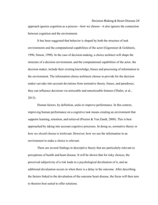  
Decision	
  Making	
  &	
  Heart	
  Disease	
  24	
  
approach ignores cognition as a process—how we choose—it also ignores the connection
between cognition and the environment.
It has been suggested that behavior is shaped by both the structure of task
environments and the computational capabilities of the actor (Gigerenzer & Goldstein,
1996; Simon, 1990). In the case of decision-making, a choice architect will shape the
structure of a decision environment, and the computational capabilities of the actor, the
decision maker, include their existing knowledge, biases and processing of information in
the environment. The information choice architects choose to provide for the decision
maker can take into account deviations from normative theory, biases, and paradoxes;
they can influence decisions via noticeable and unnoticeable features (Thaler, et al.,
2013).
Human factors, by definition, seeks to improve performance. In this context,
improving human performance on a cognitive task means creating an environment that
supports learning, retention, and retrieval (Proctor & Van Zandt, 2008). This is best
approached by taking into account cognitive processes. In doing so, normative theory or
how we should choose is irrelevant. However, how we use the information in an
environment to make a choice is relevant.
There are several findings in descriptive theory that are particularly relevant to
perceptions of health and heart disease. It will be shown that for risky choices, the
perceived subjectivity of a risk leads to a psychological devaluation of it, and an
additional devaluation occurs in when there is a delay in the outcome. After describing
the factors linked to the devaluation of the outcome heart disease, the focus will then turn
to theories best suited to offer solutions.
 