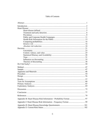   	
  
Table of Contents
Abstract............................................................................................................................... 1	
  
Introduction......................................................................................................................... 2	
  
Heart Disease ...................................................................................................................... 2	
  
Heart disease defined.............................................................................................. 5	
  
Treatment and early detection................................................................................. 6	
  
Prevalence............................................................................................................... 8	
  
Public and Corporate Health Campaigns.............................................................. 11	
  
Health Risk Information for the Public................................................................. 13	
  
Computing probabilities........................................................................................ 16	
  
Relative risk. ......................................................................................................... 16	
  
Absolute risk reduction. ........................................................................................ 18	
  
Decision ............................................................................................................................ 21	
  
Uncertainty............................................................................................................ 23	
  
Control, valence, and value................................................................................... 25	
  
Statistical Illiteracy and Availability .................................................................... 28	
  
Time...................................................................................................................... 31	
  
Influences on discounting. .................................................................................... 33	
  
Theories of discounting......................................................................................... 38	
  
Do I feel lucky?................................................................................................................. 44	
  
Method.............................................................................................................................. 47	
  
Sample............................................................................................................................... 47	
  
Apparatus and Materials ................................................................................................... 48	
  
Procedure .......................................................................................................................... 54	
  
Design ............................................................................................................................... 56	
  
Results............................................................................................................................... 57	
  
Tests for Assumptions ...................................................................................................... 60	
  
Primary Analyses.............................................................................................................. 65	
  
Exploratory Analyses........................................................................................................ 69	
  
Discussion......................................................................................................................... 73	
  
Conclusion ........................................................................................................................ 77	
  
References......................................................................................................................... 79	
  
Appendix B: Heart Disease Risk Information—Probability Format................................ 97	
  
Appendix C Heart Disease Risk Information—Frequency Format.................................. 99	
  
Appendix D: Heart Disease Knowledge Questionnaire.................................................. 101	
  
Appendix E: Current Risk Status.................................................................................... 102	
  
ii
 