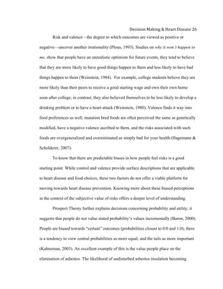  
Decision	
  Making	
  &	
  Heart	
  Disease	
  26	
  
Risk and valence—the degree to which outcomes are viewed as positive or
negative—uncover another irrationality (Plous, 1993). Studies on why it won’t happen to
me, show that people have an unrealistic optimism for future events, they tend to believe
that they are more likely to have good things happen to them and less likely to have bad
things happen to them (Weinstein, 1984). For example, college students believe they are
more likely than their peers to receive a good starting wage and own their own home
soon after college; in contrast, they also believed themselves to be less likely to develop a
drinking problem or to have a heart attack (Weinstein, 1980). Valence finds it way into
food preferences as well; mutation bred foods are often perceived the same as genetically
modified, have a negative valence ascribed to them, and the risks associated with such
foods are overgeneralized and overestimated as simply bad for your health (Hagemann &
Scholderer, 2007).
To know that there are predictable biases in how people feel risks is a good
starting point. While control and valence provide surface descriptions that are applicable
to heart disease and food choices, these two factors do not offer a viable platform for
moving towards heart disease prevention. Knowing more about these biased perceptions
in the context of the subjective value of risks offers a deeper level of understanding.
Prospect Theory further explains decisions concerning probability and utility; it
suggests that people do not value stated probability’s values incrementally (Baron, 2000).
People are biased towards “certain” outcomes (probabilities closest to 0.0 and 1.0); there
is a tendency to view central probabilities as more equal, and the tails as more important
(Kahneman, 2003). An excellent example of this is the value people place on the
elimination of asbestos. The likelihood of undisturbed asbestos insulation becoming
 