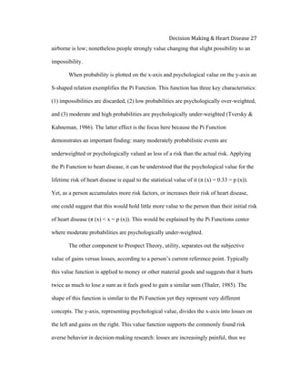  
Decision	
  Making	
  &	
  Heart	
  Disease	
  27	
  
airborne is low; nonetheless people strongly value changing that slight possibility to an
impossibility.
When probability is plotted on the x-axis and psychological value on the y-axis an
S-shaped relation exemplifies the Pi Function. This function has three key characteristics:
(1) impossibilities are discarded, (2) low probabilities are psychologically over-weighted,
and (3) moderate and high probabilities are psychologically under-weighted (Tversky &
Kahneman, 1986). The latter effect is the focus here because the Pi Function
demonstrates an important finding: many moderately probabilistic events are
underweighted or psychologically valued as less of a risk than the actual risk. Applying
the Pi Function to heart disease, it can be understood that the psychological value for the
lifetime risk of heart disease is equal to the statistical value of it (π (x) = 0.33 = p (x)).
Yet, as a person accumulates more risk factors, or increases their risk of heart disease,
one could suggest that this would hold little more value to the person than their initial risk
of heart disease (π (x) < x = p (x)). This would be explained by the Pi Functions center
where moderate probabilities are psychologically under-weighted.
The other component to Prospect Theory, utility, separates out the subjective
value of gains versus losses, according to a person’s current reference point. Typically
this value function is applied to money or other material goods and suggests that it hurts
twice as much to lose a sum as it feels good to gain a similar sum (Thaler, 1985). The
shape of this function is similar to the Pi Function yet they represent very different
concepts. The y-axis, representing psychological value, divides the x-axis into losses on
the left and gains on the right. This value function supports the commonly found risk
averse behavior in decision-making research: losses are increasingly painful, thus we
 