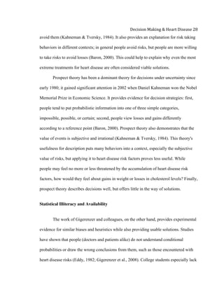  
Decision	
  Making	
  &	
  Heart	
  Disease	
  28	
  
avoid them (Kahneman & Tversky, 1984). It also provides an explanation for risk taking
behaviors in different contexts; in general people avoid risks, but people are more willing
to take risks to avoid losses (Baron, 2000). This could help to explain why even the most
extreme treatments for heart disease are often considered viable solutions.
Prospect theory has been a dominant theory for decisions under uncertainty since
early 1980; it gained significant attention in 2002 when Daniel Kahneman won the Nobel
Memorial Prize in Economic Science. It provides evidence for decision strategies: first,
people tend to put probabilistic information into one of three simple categories,
impossible, possible, or certain; second, people view losses and gains differently
according to a reference point (Baron, 2000). Prospect theory also demonstrates that the
value of events is subjective and irrational (Kahneman & Tversky, 1984). This theory's
usefulness for description puts many behaviors into a context, especially the subjective
value of risks, but applying it to heart disease risk factors proves less useful. While
people may feel no more or less threatened by the accumulation of heart disease risk
factors, how would they feel about gains in weight or losses in cholesterol levels? Finally,
prospect theory describes decisions well, but offers little in the way of solutions.
Statistical Illiteracy and Availability
The work of Gigerenzer and colleagues, on the other hand, provides experimental
evidence for similar biases and heuristics while also providing usable solutions. Studies
have shown that people (doctors and patients alike) do not understand conditional
probabilities or draw the wrong conclusions from them, such as those encountered with
heart disease risks (Eddy, 1982; Gigerenzer et al., 2008). College students especially lack
 