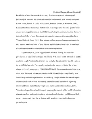  
Decision	
  Making	
  &	
  Heart	
  Disease	
  29	
  
knowledge of heart disease risk factors; they demonstrate a greater knowledge of
psychological disorders and sexually transmitted diseases than heart disease (Bergman,
Reeve, Moser, Scholl, & Klein, 2011; Collins, Dantico, Shearer, & Mossman, 2004).
Research has found that college students will, on average, fail a true/false quiz for heart
disease knowledge (Bergman et al., 2011). Exacerbating this problem, findings that show
that as knowledge of heart disease decreases, cardiovascular risk increases (Lambert,
Vinson, Shofer, & Brice, 2013). That is to say, college students have demonstrated that
they possess poor knowledge of heart disease, and this lack of knowledge is associated
with an increased risk of future cardiovascular health problems.
Gigerenzer (et al., 2008) suggested that statistical literacy is a necessary
precondition in today’s technological atmosphere. With online health information readily
available, peoples’ notion of risk factors can easily be skewed and they can fall victim to
the availability heuristic. For example, contrasting the number of deaths due to heart
disease (611,105) versus cancer (584,881) in 2014 with the number of stories in the new
about heart disease (8,540,000) versus cancer (94,200,000) helps to explain why heart
disease may not seem as problematic. Additionally, college students are not looking for
information on heart disease; instead they tend to search for information regarding
illness/conditions, mental health, weight loss, exercise, and nutrition (Banas, 2008).
When knowledge of these health issues is greater and a majority of the health information
directed at college students is consistent with this knowledge, they could be more likely
to over estimate their risks due to the ease with which they can recall information
pertaining to it.
 
