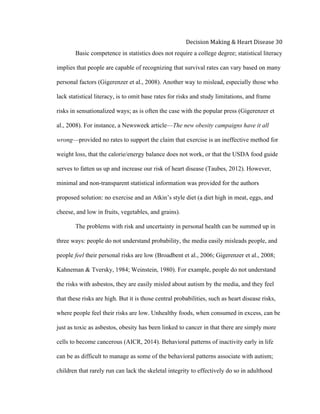  
Decision	
  Making	
  &	
  Heart	
  Disease	
  30	
  
Basic competence in statistics does not require a college degree; statistical literacy
implies that people are capable of recognizing that survival rates can vary based on many
personal factors (Gigerenzer et al., 2008). Another way to mislead, especially those who
lack statistical literacy, is to omit base rates for risks and study limitations, and frame
risks in sensationalized ways; as is often the case with the popular press (Gigerenzer et
al., 2008). For instance, a Newsweek article—The new obesity campaigns have it all
wrong—provided no rates to support the claim that exercise is an ineffective method for
weight loss, that the calorie/energy balance does not work, or that the USDA food guide
serves to fatten us up and increase our risk of heart disease (Taubes, 2012). However,
minimal and non-transparent statistical information was provided for the authors
proposed solution: no exercise and an Atkin’s style diet (a diet high in meat, eggs, and
cheese, and low in fruits, vegetables, and grains).
The problems with risk and uncertainty in personal health can be summed up in
three ways: people do not understand probability, the media easily misleads people, and
people feel their personal risks are low (Broadbent et al., 2006; Gigerenzer et al., 2008;
Kahneman & Tversky, 1984; Weinstein, 1980). For example, people do not understand
the risks with asbestos, they are easily misled about autism by the media, and they feel
that these risks are high. But it is those central probabilities, such as heart disease risks,
where people feel their risks are low. Unhealthy foods, when consumed in excess, can be
just as toxic as asbestos, obesity has been linked to cancer in that there are simply more
cells to become cancerous (AICR, 2014). Behavioral patterns of inactivity early in life
can be as difficult to manage as some of the behavioral patterns associate with autism;
children that rarely run can lack the skeletal integrity to effectively do so in adulthood
 