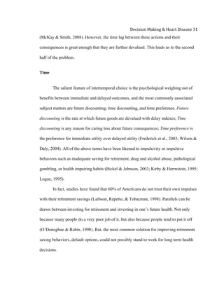  
Decision	
  Making	
  &	
  Heart	
  Disease	
  31	
  
(McKay & Smith, 2008). However, the time lag between these actions and their
consequences is great enough that they are further devalued. This leads us to the second
half of the problem.
Time
The salient feature of intertemporal choice is the psychological weighing out of
benefits between immediate and delayed outcomes, and the most commonly associated
subject matters are future discounting, time discounting, and time preference. Future
discounting is the rate at which future goods are devalued with delay indexes; Time
discounting is any reason for caring less about future consequences; Time preference is
the preference for immediate utility over delayed utility (Frederick et al., 2003; Wilson &
Daly, 2004). All of the above terms have been likened to impulsivity or impulsive
behaviors such as inadequate saving for retirement, drug and alcohol abuse, pathological
gambling, or health impairing habits (Bickel & Johnson, 2003; Kirby & Herrnstein, 1995;
Logue, 1995).
In fact, studies have found that 60% of Americans do not trust their own impulses
with their retirement savings (Laibson, Repetto, & Tobacman, 1998). Parallels can be
drawn between investing for retirement and investing in one’s future health. Not only
because many people do a very poor job of it, but also because people tend to put it off
(O’Donoghue & Rabin, 1998). But, the most common solution for improving retirement
saving behaviors, default options, could not possibly stand to work for long term health
decisions.
 