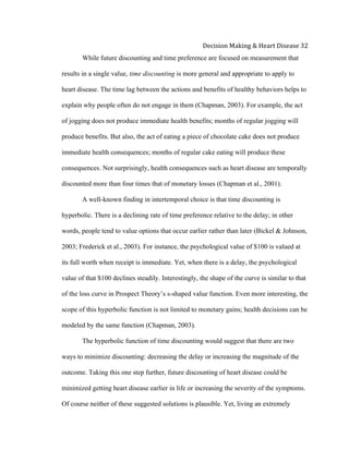  
Decision	
  Making	
  &	
  Heart	
  Disease	
  32	
  
While future discounting and time preference are focused on measurement that
results in a single value, time discounting is more general and appropriate to apply to
heart disease. The time lag between the actions and benefits of healthy behaviors helps to
explain why people often do not engage in them (Chapman, 2003). For example, the act
of jogging does not produce immediate health benefits; months of regular jogging will
produce benefits. But also, the act of eating a piece of chocolate cake does not produce
immediate health consequences; months of regular cake eating will produce these
consequences. Not surprisingly, health consequences such as heart disease are temporally
discounted more than four times that of monetary losses (Chapman et al., 2001).
A well-known finding in intertemporal choice is that time discounting is
hyperbolic. There is a declining rate of time preference relative to the delay; in other
words, people tend to value options that occur earlier rather than later (Bickel & Johnson,
2003; Frederick et al., 2003). For instance, the psychological value of $100 is valued at
its full worth when receipt is immediate. Yet, when there is a delay, the psychological
value of that $100 declines steadily. Interestingly, the shape of the curve is similar to that
of the loss curve in Prospect Theory’s s-shaped value function. Even more interesting, the
scope of this hyperbolic function is not limited to monetary gains; health decisions can be
modeled by the same function (Chapman, 2003).
The hyperbolic function of time discounting would suggest that there are two
ways to minimize discounting: decreasing the delay or increasing the magnitude of the
outcome. Taking this one step further, future discounting of heart disease could be
minimized getting heart disease earlier in life or increasing the severity of the symptoms.
Of course neither of these suggested solutions is plausible. Yet, living an extremely
 