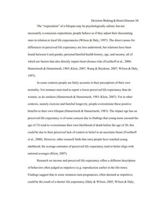  
Decision	
  Making	
  &	
  Heart	
  Disease	
  34	
  
The “expectation” of a lifespan may be psychologically salient, but not
necessarily a conscious expectation; people behave as if they adjust their discounting
rates in relation to local life expectancies (Wilson & Daly, 1997). The direct causes for
differences in perceived life expectancy are less understood, but relations have been
found between it and gender, personal/familial health history, age, and income; all of
which are factors that also directly impact heart disease risks (Fischhoff et al., 2000;
Hamermesh & Hamermesh, 1983; Klein, 2007; Wang & Beydoun, 2007; Wilson & Daly,
1997).
In some contexts people are fairly accurate in their perceptions of their own
mortality. For instance men tend to report a lower perceived life expectancy than do
women, as do smokers (Hamermesh & Hamermesh, 1983; Klein, 2007). Yet in other
contexts, namely exercise and familial longevity, people overestimate these positive
benefits to their own lifespan (Hamermesh & Hamermesh, 1983). The impact age has on
perceived life expectancy is of some concern due to findings that young teens (around the
age of 15) tend to overestimate their own likelihood of death before the age of 20; this
could be due to their perceived lack of control or belief in an uncertain future (Fischhoff
et al., 2000). However, other research finds that once people have reached young
adulthood, the average estimates of perceived life expectancy tend to better align with
national averages (Klein, 2007).
Research on income and perceived life expectancy offers a different description
of behaviors often judged as impulsive (e.g. reproduction earlier in the life-time).
Findings suggest that in some instances teen pregnancies, often deemed as impulsive,
could be the result of a shorter life expectancy (Daly & Wilson, 2005; Wilson & Daly,
 