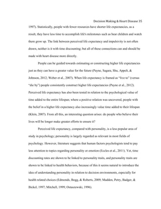  
Decision	
  Making	
  &	
  Heart	
  Disease	
  35	
  
1997). Statistically, people with fewer resources have shorter life expectancies, as a
result, they have less time to accomplish life's milestones such as bear children and watch
them grow up. The link between perceived life expectancy and impulsivity is not often
drawn, neither is it with time discounting; but all of these connections can and should be
made with heart disease more directly.
People can be guided towards estimating or constructing higher life expectancies
just as they can have a greater value for the future (Payne, Sagara, Shu, Appelt, &
Johnson, 2012; Weber et al., 2007). When life expectancy is framed as “live to” (versus
“die by”) people consistently construct higher life expectancies (Payne et al., 2012).
Perceived life expectancy has also been tested in relation to the psychological value of
time added to the entire lifespan; where a positive relation was uncovered, people with
the belief in a higher life expectancy also increasingly value time added to their lifespan
(Klein, 2007). From all this, an interesting question arises: do people who believe their
lives will be longer make greater efforts to ensure it?
Perceived life expectancy, compared with personality, is a less popular area of
study in psychology; personality is largely regarded as relevant in most fields of
psychology. However, literature suggests that human factors psychologists tend to pay
less attention to topics regarding personality or emotion (Eccles et al., 2011). Yet, time
discounting rates are shown to be linked to personality traits, and personality traits are
shown to be linked to health behaviors, because of this it seems natural to introduce the
idea of understanding personality in relation to decision environments, especially for
health related choices (Edmonds, Bogg, & Roberts, 2009; Madden, Petry, Badger, &
Bickel, 1997; Mitchell, 1999; Ostaszewski, 1996).
 