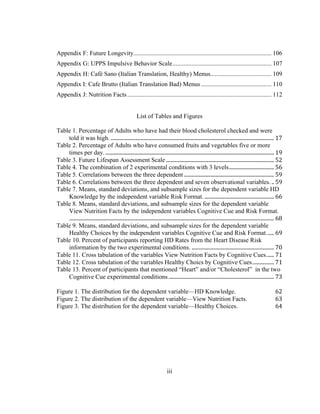   	
  
Appendix F: Future Longevity........................................................................................ 106	
  
Appendix G: UPPS Impulsive Behavior Scale............................................................... 107	
  
Appendix H: Café Sano (Italian Translation, Healthy) Menus....................................... 109	
  
Appendix I: Cafe Brutto (Italian Translation Bad) Menus............................................. 110	
  
Appendix J: Nutrition Facts............................................................................................ 112	
  
List of Tables and Figures
Table 1. Percentage of Adults who have had their blood cholesterol checked and were
told it was high.	
  ...............................................................................................................................	
  17	
  
Table 2. Percentage of Adults who have consumed fruits and vegetables five or more
times per day.	
  ...................................................................................................................................	
  19	
  
Table 3. Future Lifespan Assessment Scale	
  ....................................................................................	
  52	
  
Table 4. The combination of 2 experimental conditions with 3 levels	
  ...................................	
  56	
  
Table 5. Correlations between the three dependent	
  ......................................................................	
  59	
  
Table 6. Correlations between the three dependent and seven observational variables.	
  ..	
  59	
  
Table 7. Means, standard deviations, and subsample sizes for the dependent variable HD
Knowledge by the independent variable Risk Format.	
  ......................................................	
  66	
  
Table 8. Means, standard deviations, and subsample sizes for the dependent variable
View Nutrition Facts by the independent variables Cognitive Cue and Risk Format.
	
  ...............................................................................................................................................................	
  68	
  
Table 9. Means, standard deviations, and subsample sizes for the dependent variable
Healthy Choices by the independent variables Cognitive Cue and Risk Format.	
  .....	
  69	
  
Table 10. Percent of participants reporting HD Rates from the Heart Disease Risk
information by the two experimental conditions.	
  ................................................................	
  70	
  
Table 11. Cross tabulation of the variables View Nutrition Facts by Cognitive Cues.	
  .....	
  71	
  
Table 12. Cross tabulation of the variables Healthy Choics by Cognitive Cues.	
  ................	
  71	
  
Table 13. Percent of participants that mentioned “Heart” and/or “Cholesterol” in the two
Cognitive Cue experimental conditions	
  ..................................................................................	
  73	
  
	
  
Figure 1. The distribution for the dependent variable—HD Knowledge.	
   62	
  
Figure 2. The distribution of the dependent variable—View Nutrition Facts.	
   63	
  
Figure 3. The distribution for the dependent variable—Healthy Choices.	
   64	
  
iii
 