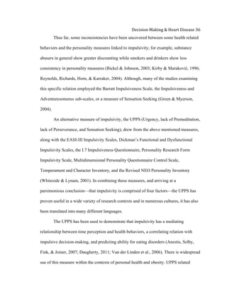  
Decision	
  Making	
  &	
  Heart	
  Disease	
  36	
  
Thus far, some inconsistencies have been uncovered between some health related
behaviors and the personality measures linked to impulsivity; for example, substance
abusers in general show greater discounting while smokers and drinkers show less
consistency in personality measures (Bickel & Johnson, 2003; Kirby & Maraković, 1996;
Reynolds, Richards, Horn, & Karraker, 2004). Although, many of the studies examining
this specific relation employed the Barratt Impulsiveness Scale, the Impulsiveness and
Adventuresomenss sub-scales, or a measure of Sensation Seeking (Green & Myerson,
2004).
An alternative measure of impulsivity, the UPPS (Urgency, lack of Premeditation,
lack of Perseverance, and Sensation Seeking), drew from the above mentioned measures,
along with the EASI-III Impulsivity Scales, Dickman’s Functional and Dysfunctional
Impulsivity Scales, the I.7 Impulsiveness Questionnaire, Personality Research Form
Impulsivity Scale, Multidimensional Personality Questionnaire Control Scale,
Temperament and Character Inventory, and the Revised NEO Personality Inventory
(Whiteside & Lynam, 2001). In combining these measures, and arriving at a
parsimonious conclusion—that impulsivity is comprised of four factors—the UPPS has
proven useful in a wide variety of research contexts and in numerous cultures, it has also
been translated into many different languages.
The UPPS has been used to demonstrate that impulsivity has a mediating
relationship between time perception and health behaviors, a correlating relation with
impulsive decision-making, and predicting ability for eating disorders (Anestis, Selby,
Fink, & Joiner, 2007; Daugherty, 2011; Van der Linden et al., 2006). There is widespread
use of this measure within the contexts of personal health and obesity. UPPS related
 