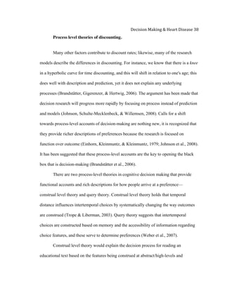  
Decision	
  Making	
  &	
  Heart	
  Disease	
  38	
  
Process level theories of discounting.
Many other factors contribute to discount rates; likewise, many of the research
models describe the differences in discounting. For instance, we know that there is a knee
in a hyperbolic curve for time discounting, and this will shift in relation to one's age; this
does well with description and prediction, yet it does not explain any underlying
processes (Brandstätter, Gigerenzer, & Hertwig, 2006). The argument has been made that
decision research will progress more rapidly by focusing on process instead of prediction
and models (Johnson, Schulte-Mecklenbeck, & Willemsen, 2008). Calls for a shift
towards process-level accounts of decision-making are nothing new, it is recognized that
they provide richer descriptions of preferences because the research is focused on
function over outcome (Einhorn, Kleinmuntz, & Kleinmuntz, 1979; Johnson et al., 2008).
It has been suggested that these process-level accounts are the key to opening the black
box that is decision-making (Brandstätter et al., 2006).
There are two process-level theories in cognitive decision making that provide
functional accounts and rich descriptions for how people arrive at a preference—
construal level theory and query theory. Construal level theory holds that temporal
distance influences intertemporal choices by systematically changing the way outcomes
are construed (Trope & Liberman, 2003). Query theory suggests that intertemporal
choices are constructed based on memory and the accessibility of information regarding
choice features, and these serve to determine preferences (Weber et al., 2007).
Construal level theory would explain the decision process for reading an
educational text based on the features being construed at abstract/high-levels and
 
