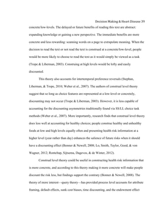 
Decision	
  Making	
  &	
  Heart	
  Disease	
  39	
  
concrete/low-levels. The delayed or future benefits of reading this text are abstract:
expanding knowledge or gaining a new perspective. The immediate benefits are more
concrete and less rewarding: scanning words on a page to extrapolate meaning. When the
decision to read the text or not read the text is construed at a concrete/low-level, people
would be more likely to choose to read the text as it would simply be viewed as a task
(Trope & Liberman, 2003). Construing at high levels would be lofty and easily
discounted.
This theory also accounts for intertemporal preference reversals (Stephan,
Liberman, & Trope, 2010; Weber et al., 2007). The authors of construal level theory
suggest that so long as choice features are represented at a low-level or concretely,
discounting may not occur (Trope & Liberman, 2003). However, it is less capable of
accounting for the discounting asymmetries traditionally found via SS/LL choice task
methods (Weber et al., 2007). More importantly, research finds that construal level theory
does less well at accounting for healthy choices; people construe healthy and unhealthy
foods at low and high levels equally often and presenting health risk information at a
higher level (year rather than day) enhances the salience of future risks when it should
have a discounting effect (Bonner & Newell, 2008; Lo, Smith, Taylor, Good, & von
Wagner, 2012; Ronteltap, Sijtsema, Dagevos, & de Winter, 2012).
Construal level theory could be useful in constructing health risk information that
is more concrete, and according to this theory making it more concrete will make people
discount the risk less, but findings support the contrary (Bonner & Newell, 2008). The
theory of more interest—query theory—has provided process level accounts for attribute
framing, default effects, sunk cost biases, time discounting, and the endowment effect
 
